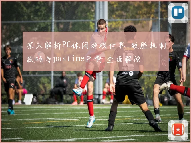 深入解析PG休闲游戏世界_致胜机制技巧与pastime平衡 全面解读