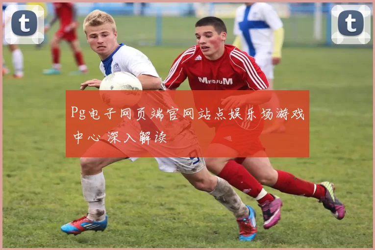 Pg电子网页端官网站点娱乐场游戏中心 深入解读