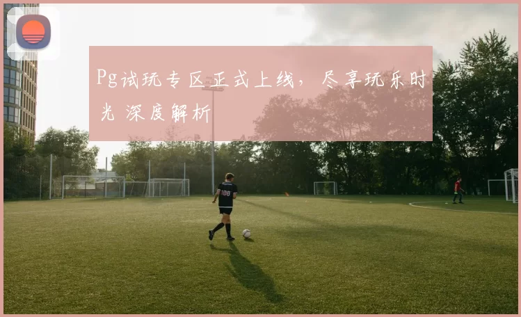 Pg试玩专区正式上线，尽享玩乐时光 深度解析